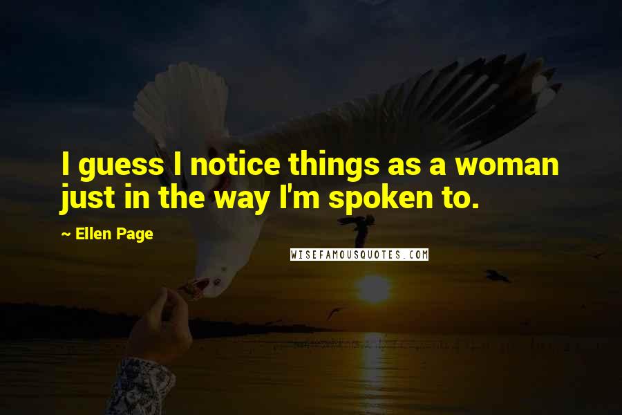 Ellen Page Quotes: I guess I notice things as a woman just in the way I'm spoken to.