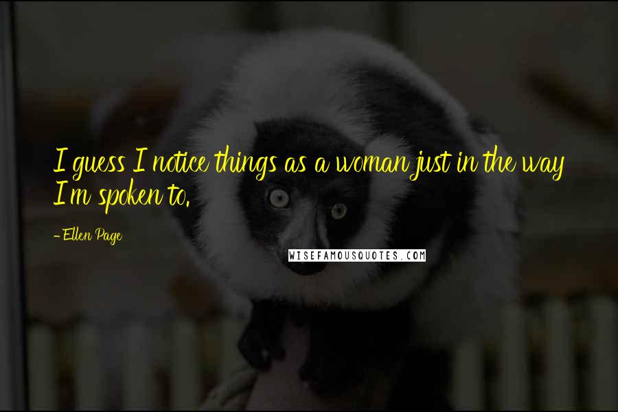 Ellen Page Quotes: I guess I notice things as a woman just in the way I'm spoken to.