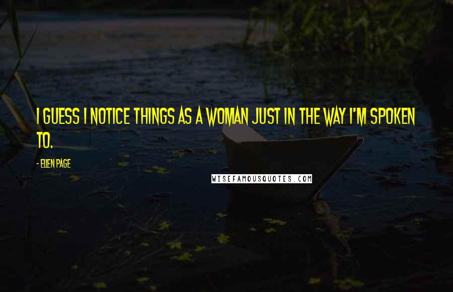 Ellen Page Quotes: I guess I notice things as a woman just in the way I'm spoken to.