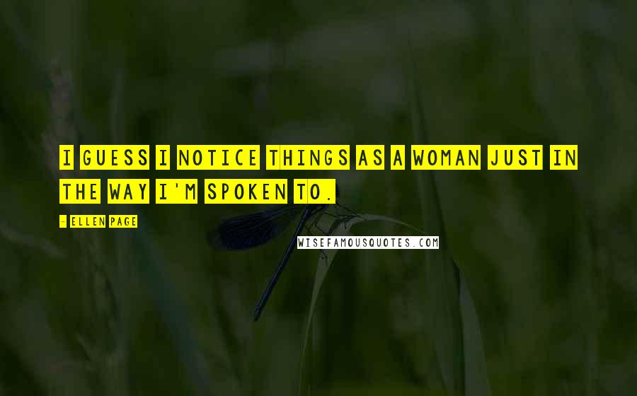 Ellen Page Quotes: I guess I notice things as a woman just in the way I'm spoken to.