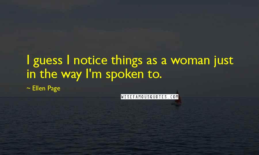 Ellen Page Quotes: I guess I notice things as a woman just in the way I'm spoken to.