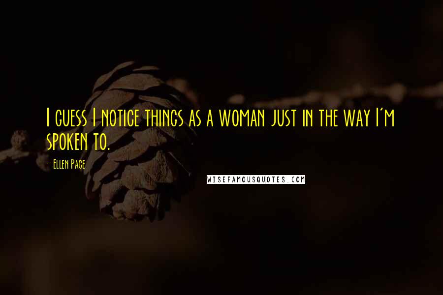 Ellen Page Quotes: I guess I notice things as a woman just in the way I'm spoken to.