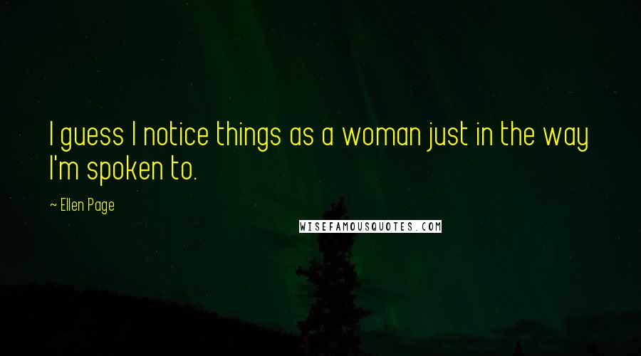 Ellen Page Quotes: I guess I notice things as a woman just in the way I'm spoken to.