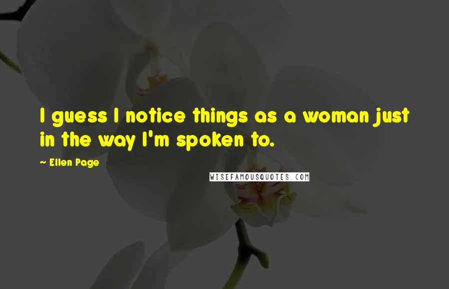 Ellen Page Quotes: I guess I notice things as a woman just in the way I'm spoken to.