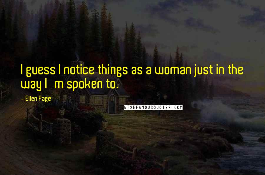 Ellen Page Quotes: I guess I notice things as a woman just in the way I'm spoken to.
