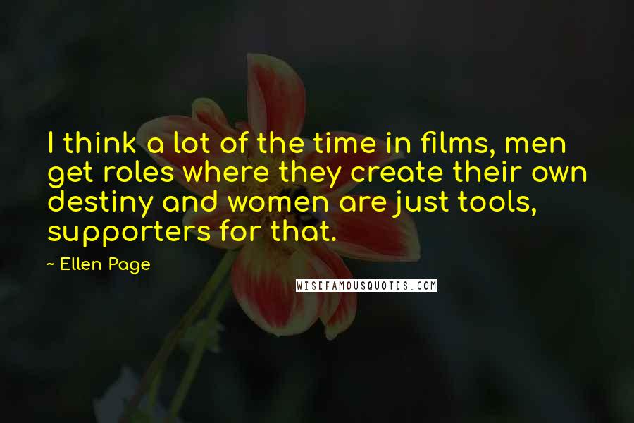 Ellen Page Quotes: I think a lot of the time in films, men get roles where they create their own destiny and women are just tools, supporters for that.
