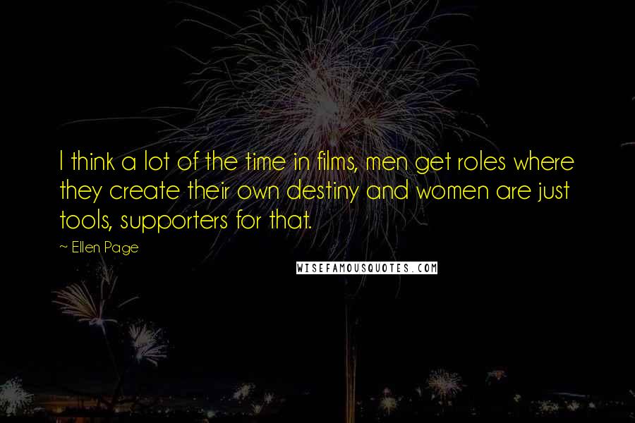 Ellen Page Quotes: I think a lot of the time in films, men get roles where they create their own destiny and women are just tools, supporters for that.