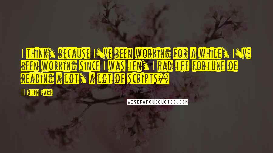 Ellen Page Quotes: I think, because I've been working for a while, I've been working since I was ten, I had the fortune of reading a lot, a lot of scripts.