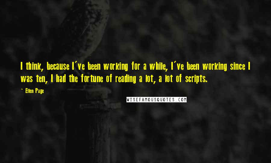 Ellen Page Quotes: I think, because I've been working for a while, I've been working since I was ten, I had the fortune of reading a lot, a lot of scripts.