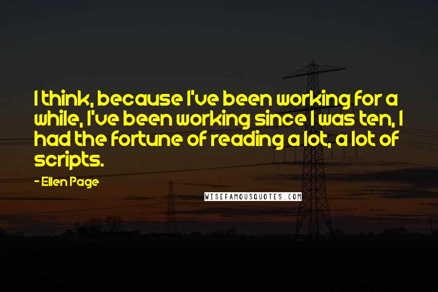 Ellen Page Quotes: I think, because I've been working for a while, I've been working since I was ten, I had the fortune of reading a lot, a lot of scripts.