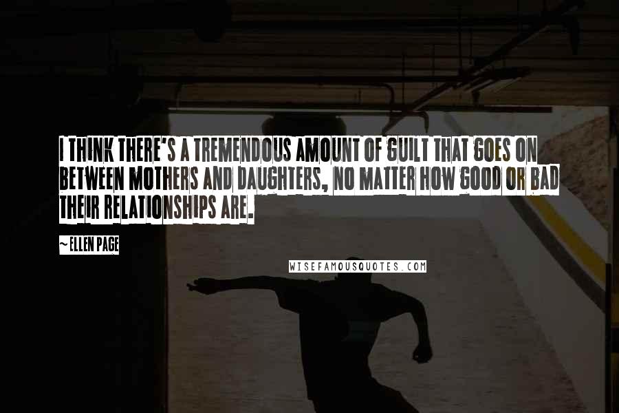 Ellen Page Quotes: I think there's a tremendous amount of guilt that goes on between mothers and daughters, no matter how good or bad their relationships are.