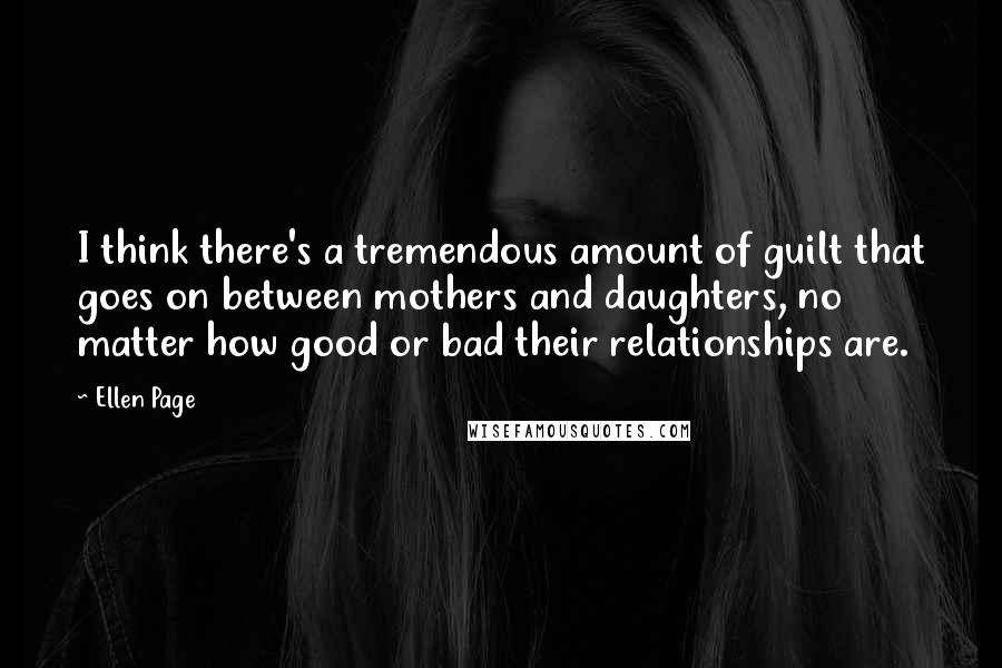 Ellen Page Quotes: I think there's a tremendous amount of guilt that goes on between mothers and daughters, no matter how good or bad their relationships are.