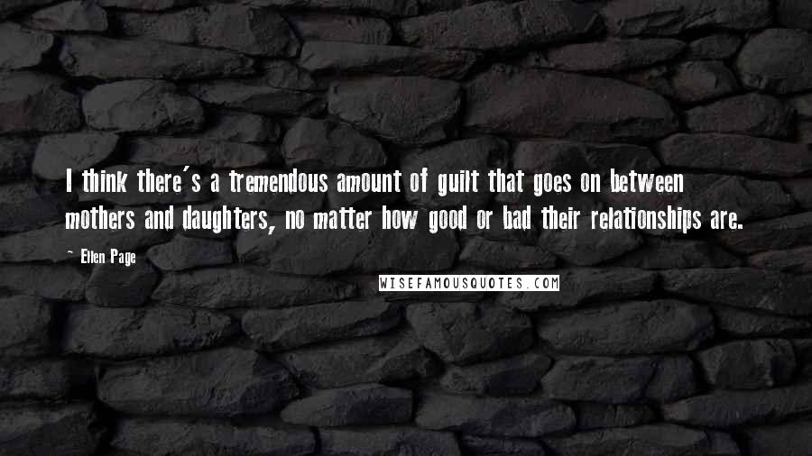 Ellen Page Quotes: I think there's a tremendous amount of guilt that goes on between mothers and daughters, no matter how good or bad their relationships are.