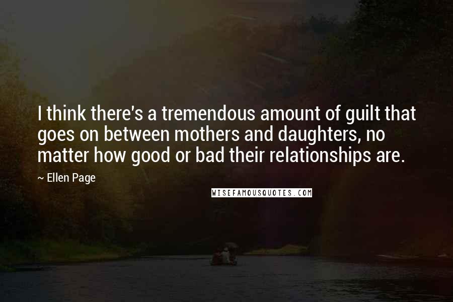 Ellen Page Quotes: I think there's a tremendous amount of guilt that goes on between mothers and daughters, no matter how good or bad their relationships are.