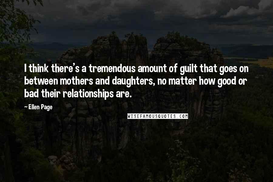 Ellen Page Quotes: I think there's a tremendous amount of guilt that goes on between mothers and daughters, no matter how good or bad their relationships are.