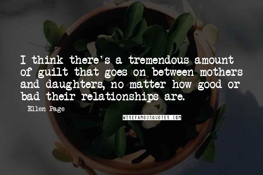 Ellen Page Quotes: I think there's a tremendous amount of guilt that goes on between mothers and daughters, no matter how good or bad their relationships are.