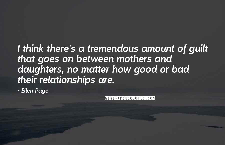 Ellen Page Quotes: I think there's a tremendous amount of guilt that goes on between mothers and daughters, no matter how good or bad their relationships are.