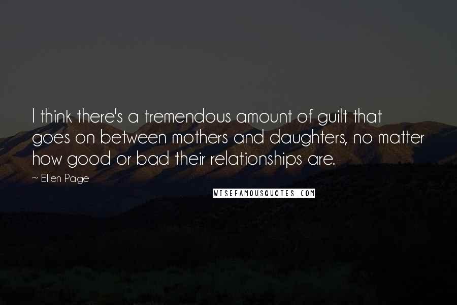 Ellen Page Quotes: I think there's a tremendous amount of guilt that goes on between mothers and daughters, no matter how good or bad their relationships are.