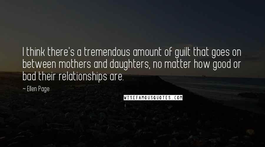 Ellen Page Quotes: I think there's a tremendous amount of guilt that goes on between mothers and daughters, no matter how good or bad their relationships are.