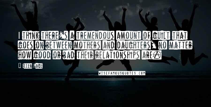 Ellen Page Quotes: I think there's a tremendous amount of guilt that goes on between mothers and daughters, no matter how good or bad their relationships are.