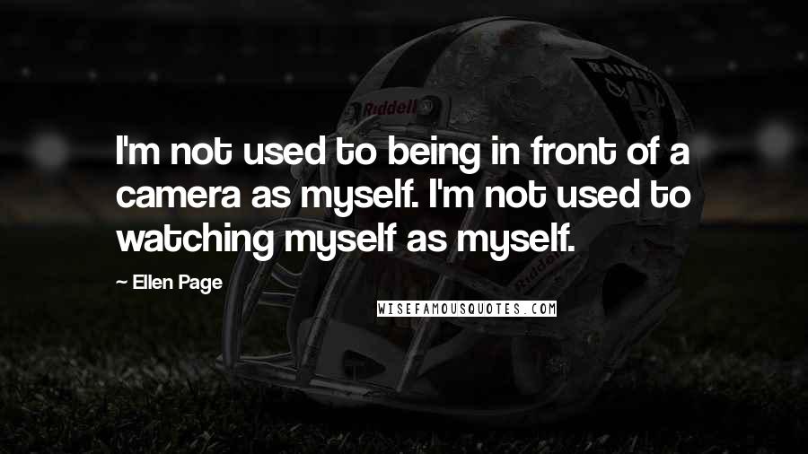 Ellen Page Quotes: I'm not used to being in front of a camera as myself. I'm not used to watching myself as myself.