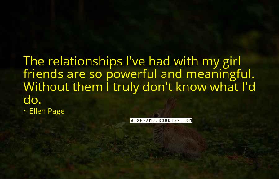 Ellen Page Quotes: The relationships I've had with my girl friends are so powerful and meaningful. Without them I truly don't know what I'd do.