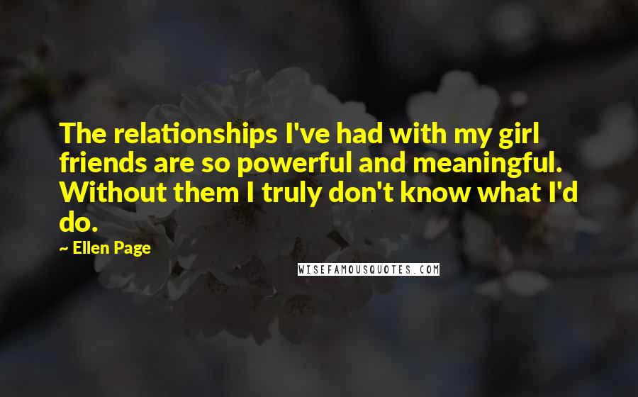 Ellen Page Quotes: The relationships I've had with my girl friends are so powerful and meaningful. Without them I truly don't know what I'd do.