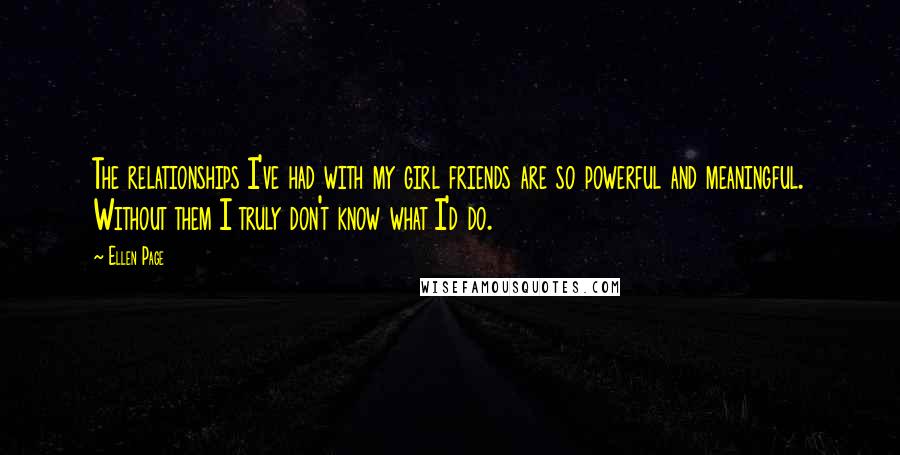 Ellen Page Quotes: The relationships I've had with my girl friends are so powerful and meaningful. Without them I truly don't know what I'd do.