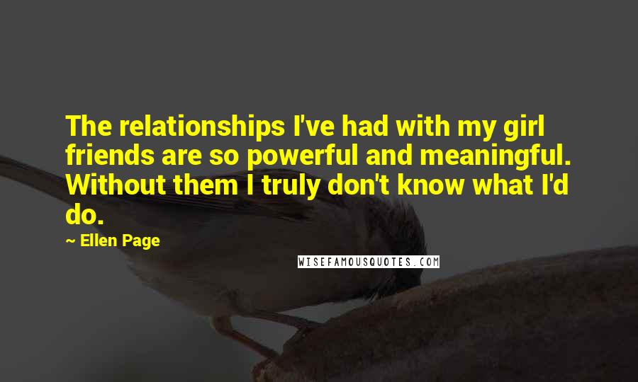 Ellen Page Quotes: The relationships I've had with my girl friends are so powerful and meaningful. Without them I truly don't know what I'd do.