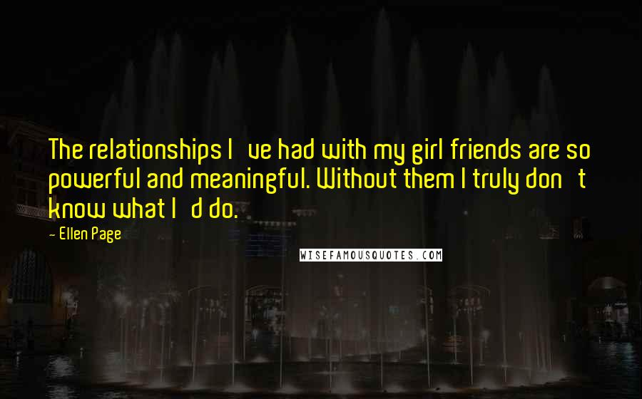 Ellen Page Quotes: The relationships I've had with my girl friends are so powerful and meaningful. Without them I truly don't know what I'd do.