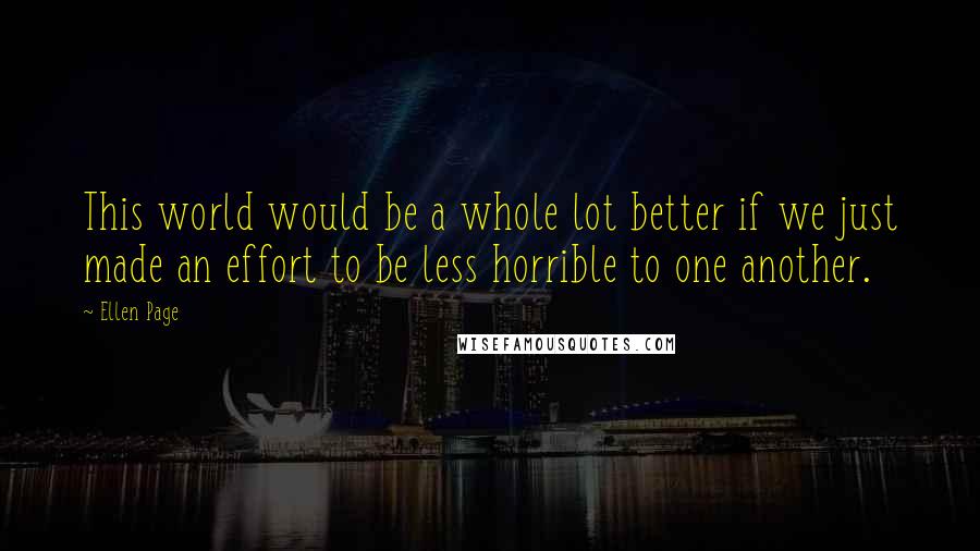 Ellen Page Quotes: This world would be a whole lot better if we just made an effort to be less horrible to one another.