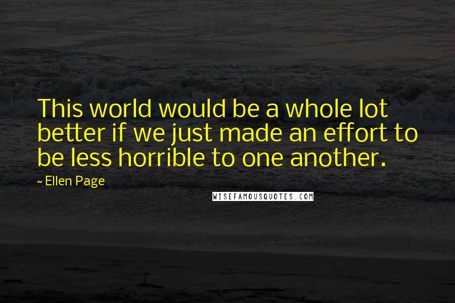 Ellen Page Quotes: This world would be a whole lot better if we just made an effort to be less horrible to one another.