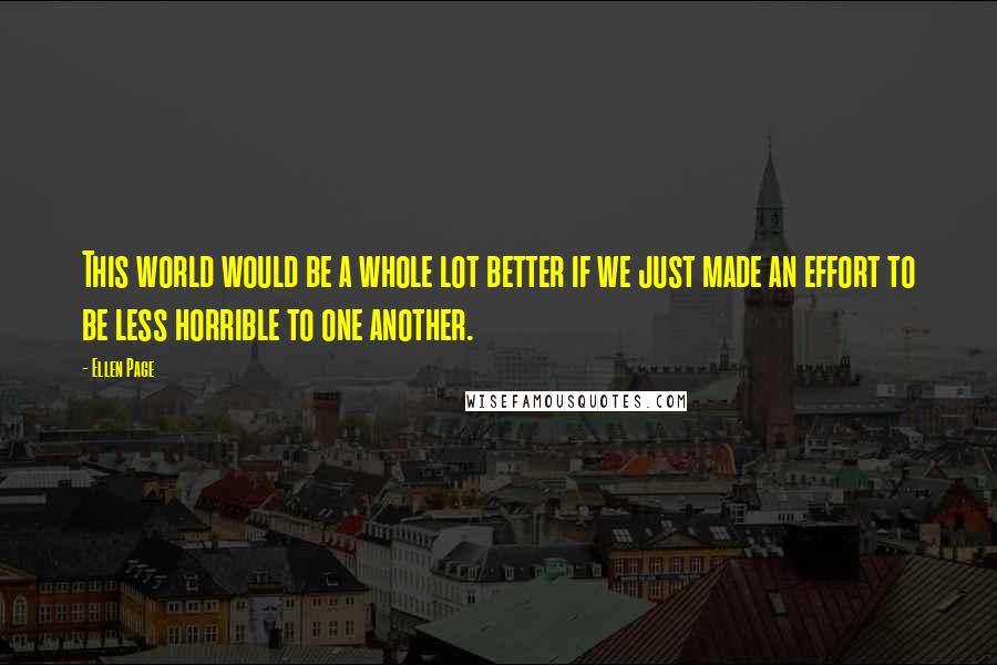 Ellen Page Quotes: This world would be a whole lot better if we just made an effort to be less horrible to one another.