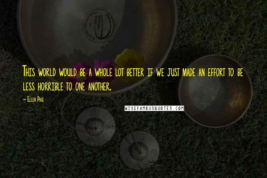 Ellen Page Quotes: This world would be a whole lot better if we just made an effort to be less horrible to one another.