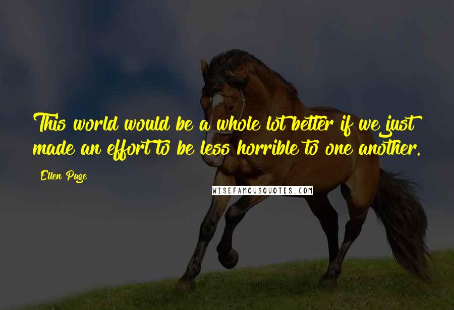 Ellen Page Quotes: This world would be a whole lot better if we just made an effort to be less horrible to one another.