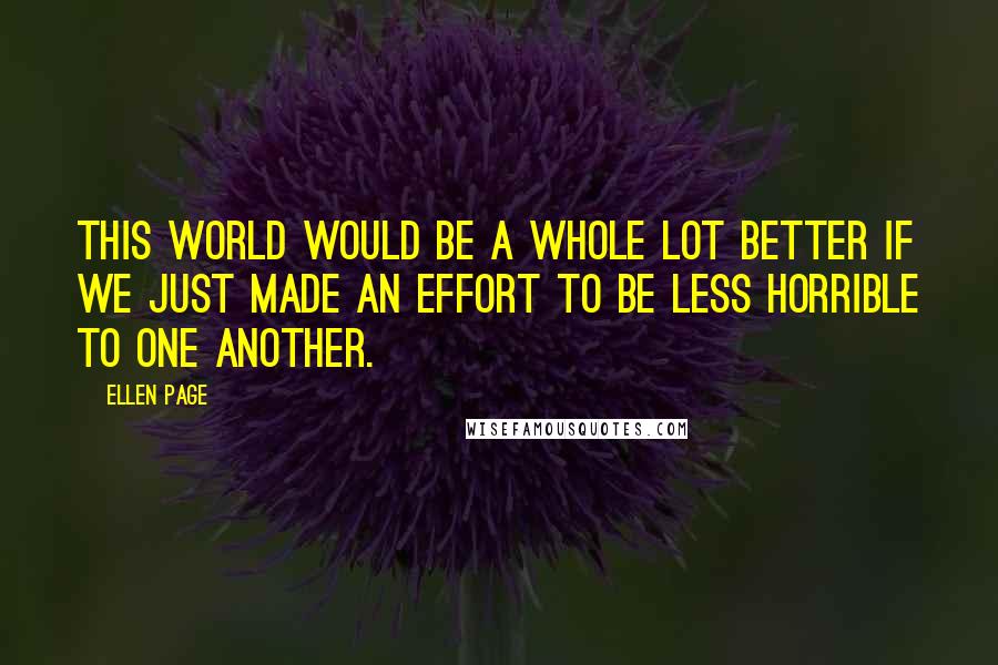 Ellen Page Quotes: This world would be a whole lot better if we just made an effort to be less horrible to one another.