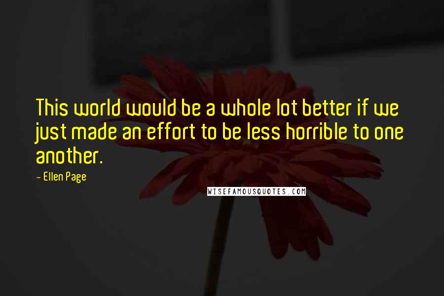 Ellen Page Quotes: This world would be a whole lot better if we just made an effort to be less horrible to one another.