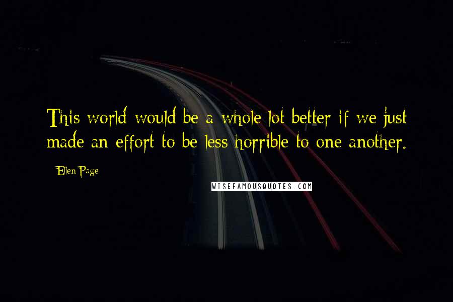 Ellen Page Quotes: This world would be a whole lot better if we just made an effort to be less horrible to one another.