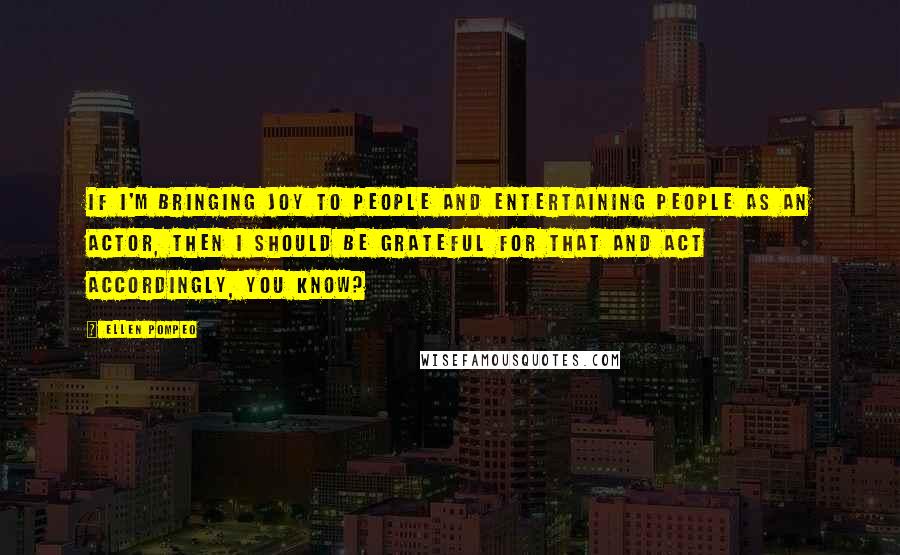 Ellen Pompeo Quotes: If I'm bringing joy to people and entertaining people as an actor, then I should be grateful for that and act accordingly, you know?