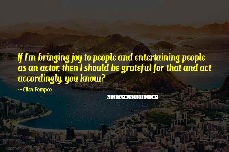 Ellen Pompeo Quotes: If I'm bringing joy to people and entertaining people as an actor, then I should be grateful for that and act accordingly, you know?