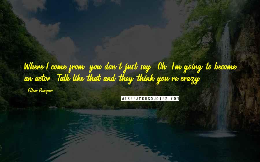 Ellen Pompeo Quotes: Where I come from, you don't just say, 'Oh, I'm going to become an actor.' Talk like that and they think you're crazy.