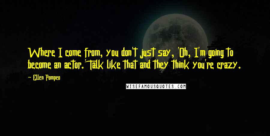 Ellen Pompeo Quotes: Where I come from, you don't just say, 'Oh, I'm going to become an actor.' Talk like that and they think you're crazy.