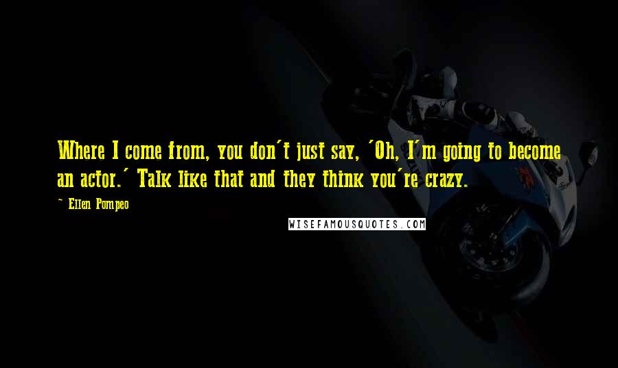 Ellen Pompeo Quotes: Where I come from, you don't just say, 'Oh, I'm going to become an actor.' Talk like that and they think you're crazy.