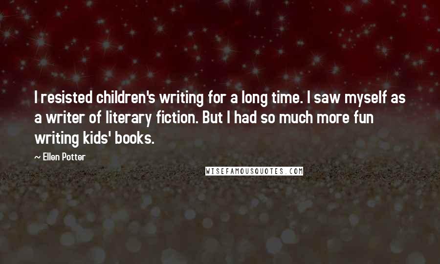 Ellen Potter Quotes: I resisted children's writing for a long time. I saw myself as a writer of literary fiction. But I had so much more fun writing kids' books.
