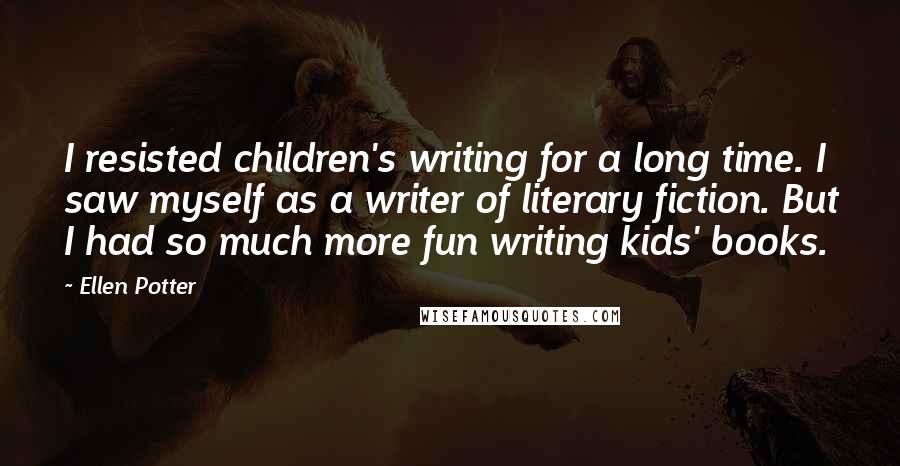 Ellen Potter Quotes: I resisted children's writing for a long time. I saw myself as a writer of literary fiction. But I had so much more fun writing kids' books.