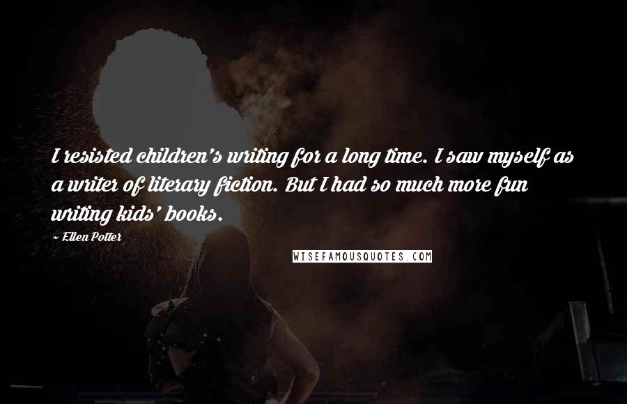 Ellen Potter Quotes: I resisted children's writing for a long time. I saw myself as a writer of literary fiction. But I had so much more fun writing kids' books.