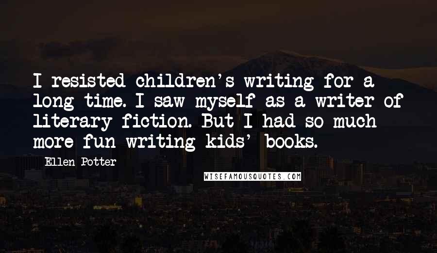 Ellen Potter Quotes: I resisted children's writing for a long time. I saw myself as a writer of literary fiction. But I had so much more fun writing kids' books.