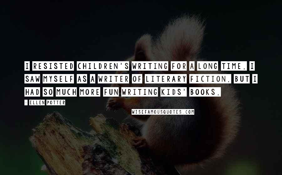 Ellen Potter Quotes: I resisted children's writing for a long time. I saw myself as a writer of literary fiction. But I had so much more fun writing kids' books.