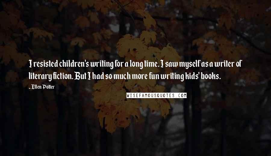 Ellen Potter Quotes: I resisted children's writing for a long time. I saw myself as a writer of literary fiction. But I had so much more fun writing kids' books.