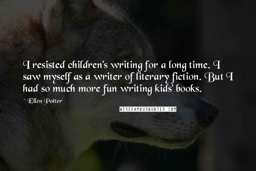Ellen Potter Quotes: I resisted children's writing for a long time. I saw myself as a writer of literary fiction. But I had so much more fun writing kids' books.
